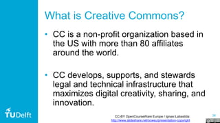 36
What is Creative Commons?
• CC is a non-profit organization based in
the US with more than 80 affiliates
around the world.
• CC develops, supports, and stewards
legal and technical infrastructure that
maximizes digital creativity, sharing, and
innovation.
CC-BY OpenCourseWare Europe / Ignasi Labastida:
http://www.slideshare.net/ocweu/presentation-copyright
 