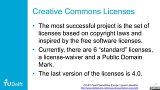 37
Creative Commons Licenses
• The most successful project is the set of
licenses based on copyright laws and
inspired by the free software licenses.
• Currently, there are 6 “standard” licenses,
a license-waiver and a Public Domain
Mark.
• The last version of the licenses is 4.0.
CC-BY OpenCourseWare Europe / Ignasi Labastida:
http://www.slideshare.net/ocweu/presentation-copyright
 