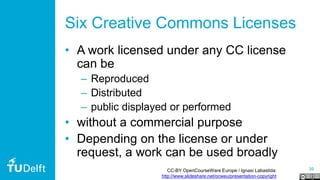 39
Six Creative Commons Licenses
• A work licensed under any CC license
can be
– Reproduced
– Distributed
– public displayed or performed
• without a commercial purpose
• Depending on the license or under
request, a work can be used broadly
CC-BY OpenCourseWare Europe / Ignasi Labastida:
http://www.slideshare.net/ocweu/presentation-copyright
 