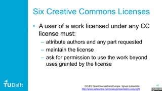 40
Six Creative Commons Licenses
• A user of a work licensed under any CC
license must:
– attribute authors and any part requested
– maintain the license
– ask for permission to use the work beyond
uses granted by the license
CC-BY OpenCourseWare Europe / Ignasi Labastida:
http://www.slideshare.net/ocweu/presentation-copyright
 