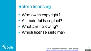43
Before licensing
• Who owns copyright?
• All material is original?
• What am I allowing?
• Which license suits me?
CC-BY OpenCourseWare Europe / Ignasi Labastida:
http://www.slideshare.net/ocweu/presentation-copyright
 