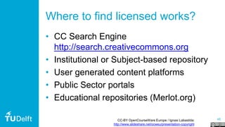 45
Where to find licensed works?
• CC Search Engine
http://search.creativecommons.org
• Institutional or Subject-based repository
• User generated content platforms
• Public Sector portals
• Educational repositories (Merlot.org)
CC-BY OpenCourseWare Europe / Ignasi Labastida:
http://www.slideshare.net/ocweu/presentation-copyright
 