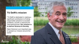 TU Delft’s mission
“TU Delft is dedicated in making a
significant contribution to finding
responsible solutions to societal
problems, at both a national and
international level. Our mission is
to deliver Science to Society.
Open Science is an important way
to spread our mission around the
world.”
Karel Luyben,
Rector Magnificus
47
 