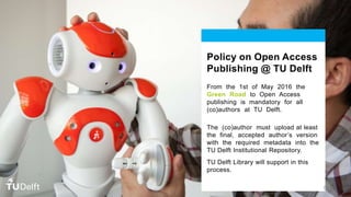 Policy on Open Access
Publishing @ TU Delft
From the 1st of May 2016 the
Green Road to Open Access
publishing is mandatory for all
(co)authors at TU Delft.
The (co)author must upload at least
the final, accepted author’s version
with the required metadata into the
TU Delft Institutional Repository.
TU Delft Library will support in this
process.
50
 