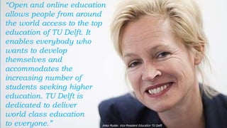 51
“Open and online education
allows people from around
the world access to the top
education of TU Delft. It
enables everybody who
wants to develop
themselves and
accommodates the
increasing number of
students seeking higher
education. TU Delft is
dedicated to deliver
world class education
to everyone.” Anka Mulder. Vice President Education TU Delft
 