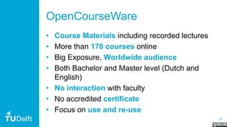 57
OpenCourseWare
• Course Materials including recorded lectures
• More than 170 courses online
• Big Exposure, Worldwide audience
• Both Bachelor and Master level (Dutch and
English)
• No interaction with faculty
• No accredited certificate
• Focus on use and re-use
 