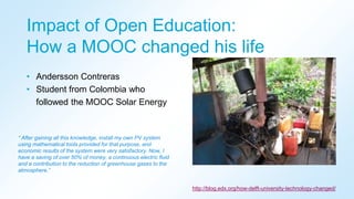 Impact of Open Education:
How a MOOC changed his life
• Andersson Contreras
• Student from Colombia who
followed the MOOC Solar Energy
“ After gaining all this knowledge, install my own PV system
using mathematical tools provided for that purpose, and
economic results of the system were very satisfactory. Now, I
have a saving of over 50% of money, a continuous electric fluid
and a contribution to the reduction of greenhouse gases to the
atmosphere.”
http://blog.edx.org/how-delft-university-technology-changed/
 