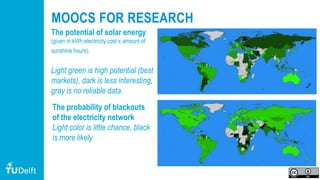 78
MOOCS FOR RESEARCH
The potential of solar energy
(given in kWh electricity cost x amount of
sunshine hours).
Light green is high potential (best
markets), dark is less interesting,
gray is no reliable data.
The probability of blackouts
of the electricity network
Light color is little chance, black
is more likely
 