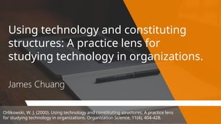 Using technology and constituting
structures: A practice lens for
studying technology in organizations.
James Chuang
Orlikowski, W. J. (2000). Using technology and constituting structures: A practice lens
for studying technology in organizations. Organization Science, 11(4), 404-428.
 