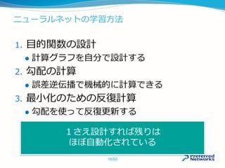 ニューラルネットの学習方法
1. 目的関数の設計
 計算グラフを自分で設計する
2. 勾配の計算
 誤差逆伝播で機械的に計算できる
3. 最小化のための反復計算
 勾配を使って反復更新する
１さえ設計すれば残りは
ほぼ自動化されている
16/50
 
