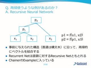 Q. 再帰使うような例があるのか？
A. Recursive Neural Network
 事前に与えられた構造（普通は構文木）に沿って、再帰的
にベクトルを結合する
 Recurrent Netは直鎖に対するRecursive Netともとれる
 ChainerのExampleに入っている
x1 x2
p1
x3
p2
p1 = f(x1, x2)
p2 = f(p1, x3)
27/50
 