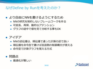 なぜDefine by Runを考えたのか？
 より自由にNNを書けるようにするため
 NNの研究を制約しないフレームワークを作る
 可変長、再帰、動的なアテンション
 グラフの途中で値を見て分岐する事もOK
 アイデア
 NNの逆伝播は、順伝播で通った計算の逆で良い
 順伝播を命令型で書けば言語側の制御構文が使える
 命令型で計算グラフを覚える方式
 問題点
 最適化が難しい
30/50
 