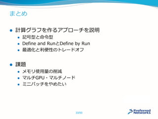 まとめ
 計算グラフを作るアプローチを説明
 記号型と命令型
 Define and RunとDefine by Run
 最適化と利便性のトレードオフ
 課題
 メモリ使用量の削減
 マルチGPU・マルチノード
 ミニバッチをやめたい
33/50
 