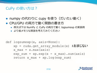CuPy の使い方は？
 numpy の代わりに cupy を使う（だいたい動く）
 CPU/GPU の両方で動く関数の書き方
 例えば下は NumPy と CuPy の両方で動く logsumexp の実装例
 より省メモリな実装を考えてみてください
def logsumexp(x, axis=None):
xp = cuda.get_array_module(x) #おまじない
x_max = x.max(axis)
exp_sum = xp.exp(x - x_max).sum(axis)
return x_max + xp.log(exp_sum)
37/50
 