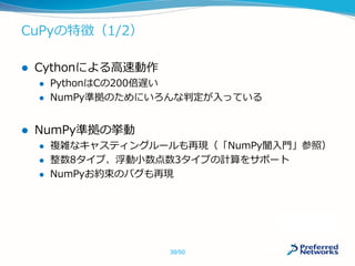 CuPyの特徴（1/2）
 Cythonによる高速動作
 PythonはCの200倍遅い
 NumPy準拠のためにいろんな判定が入っている
 NumPy準拠の挙動
 複雑なキャスティングルールも再現（「NumPy闇入門」参照）
 整数8タイプ、浮動小数点数3タイプの計算をサポート
 NumPyお約束のバグも再現
39/50
 