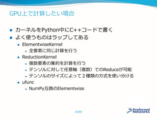 GPU上で計算したい場合
 カーネルをPython中にC++コードで書く
 よく使うものはラップしてある
 ElementwiseKernel
 全要素に同じ計算を行う
 ReductionKernel
 複数要素の集約を計算を行う
 テンソルに対して任意軸（複数）でのReduceが可能
 テンソルのサイズによって２種類の方式を使い分ける
 ufunc
 NumPy互換のElementwise
43/50
 