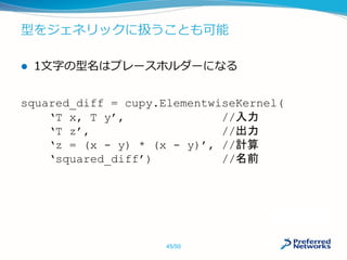 型をジェネリックに扱うことも可能
 1文字の型名はプレースホルダーになる
squared_diff = cupy.ElementwiseKernel(
‘T x, T y’, //入力
‘T z’, //出力
‘z = (x - y) * (x - y)’, //計算
‘squared_diff’) //名前
45/50
 