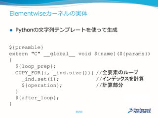 Elementwiseカーネルの実体
 Pythonの文字列テンプレートを使って生成
${preamble}
extern "C" __global__ void ${name}(${params})
{
${loop_prep};
CUPY_FOR(i, _ind.size()){ //全要素のループ
_ind.set(i); //インデックスを計算
${operation}; //計算部分
}
${after_loop};
}
46/50
 