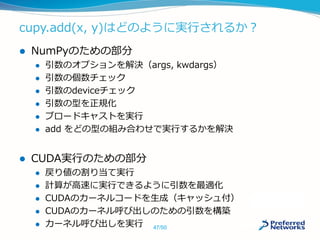 cupy.add(x, y)はどのように実行されるか？
 NumPyのための部分
 引数のオプションを解決（args, kwdargs）
 引数の個数チェック
 引数のdeviceチェック
 引数の型を正規化
 ブロードキャストを実行
 add をどの型の組み合わせで実行するかを解決
 CUDA実行のための部分
 戻り値の割り当て実行
 計算が高速に実行できるように引数を最適化
 CUDAのカーネルコードを生成（キャッシュ付）
 CUDAのカーネル呼び出しのための引数を構築
 カーネル呼び出しを実行 47/50
 