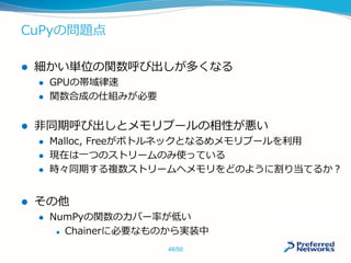 CuPyの問題点
 細かい単位の関数呼び出しが多くなる
 GPUの帯域律速
 関数合成の仕組みが必要
 非同期呼び出しとメモリプールの相性が悪い
 Malloc, Freeがボトルネックとなるめメモリプールを利用
 現在は一つのストリームのみ使っている
 時々同期する複数ストリームへメモリをどのように割り当てるか？
 その他
 NumPyの関数のカバー率が低い
 Chainerに必要なものから実装中
48/50
 
