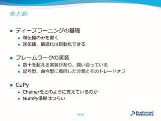 まとめ
 ディープラーニングの基礎
 順伝播のみを書く
 逆伝播、最適化は自動化できる
 フレームワークの実装
 数十を超える実装があり、競い合っている
 記号型、命令型に着目した分類とそのトレードオフ
 CuPy
 Chainerをどのように支えているのか
 NumPy準拠はつらい
49/50
 