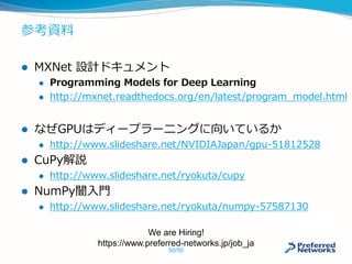 参考資料
 MXNet 設計ドキュメント
 Programming Models for Deep Learning
 http://mxnet.readthedocs.org/en/latest/program_model.html
 なぜGPUはディープラーニングに向いているか
 http://www.slideshare.net/NVIDIAJapan/gpu-51812528
 CuPy解説
 http://www.slideshare.net/ryokuta/cupy
 NumPy闇入門
 http://www.slideshare.net/ryokuta/numpy-57587130
We are Hiring!
https://www.preferred-networks.jp/job_ja
50/50
 