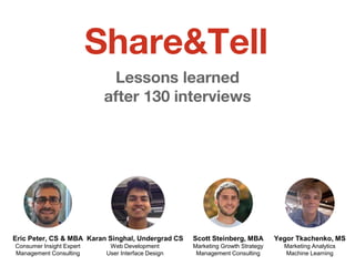 Lessons learned
after 130 interviews
Yegor Tkachenko, MS
Marketing Analytics
Machine Learning
Eric Peter, CS & MBA
Consumer Insight Expert
Management Consulting
Scott Steinberg, MBA
Marketing Growth Strategy
Management Consulting
Karan Singhal, Undergrad CS
Web Development
User Interface Design
Share&Tell
 