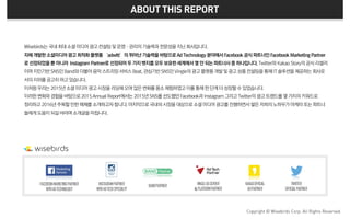 Wisebirds는 국내최대소셜미디어광고컨설팅및운영·관리의기술력과전문성을지닌회사입니다.
자체개발한소셜미디어광고최적화플랫폼 ‘adwitt’의 뛰어난기술력을바탕으로Ad Technology 분야에서Facebook 공식파트너인Facebook Marketing Partner
로선정되었을뿐아니라 Instagram Partner로 선정되어두가지뱃지를모두보유한세계에서몇안되는파트너사중하나입니다.Twitter와 Kakao Story의 공식리셀러
이며지인기반SNS인Band와 더불어음악 스트리밍서비스Beat, 관심기반SNS인Vingle의 광고플랫폼개발및광고상품컨설팅을 통해IT솔루션을제공하는회사로
서의지위를공고히하고있습니다.
이처럼우리는2015년소셜미디어광고시장을리딩해오며많은변화를몸소체험하였고이를통해한단계더성장할수있었습니다.
이러한변화와경험을바탕으로2015Annual Report에서는 2015년SNS를선도했던 Facebook과 Instagram 그리고Twitter의 광고트렌드를몇가지의키워드로
정리하고2016년주목할만한매체를소개하고자합니다.마지막으로국내외시장을대상으로소셜미디어광고를진행하면서쌓은저희의노하우가마케터또는파트너
들에게도움이되길바라며소개글을마칩니다.
Copyright © Wisebirds Corp. All Rights Reserved.
ABOUT THIS REPORT
FACEBOOKMARKETINGPARTNER
WITHADTECHNOLOGY
INSTAGRAMPARTNER
WITHADTECHSPECIALTY
BANDPARTNER
VINGLEADSERVER
&PLATFORMPARTNER
KAKAOOFFICIAL
ADPARTNER
TWIITTER
OFFICIALPARTNER
 