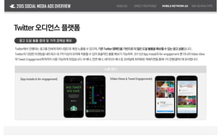 노출 예시
2015 SOCIAL MEDIA ADS OVERVIEW
Twitter오디언스 플랫폼
광고 도달 볼륨 증대 및 가격 경제성 확보
Twitter에서 진행되는광고를전세계파트너앱으로확장노출할수있으며,기존Twitter캠페인을기반으로더많은도달볼륨을확보할수있는광고상품입니다.
Twitter의 다양한타겟팅을네트워크내7억이상의유저에적용할수있어효율적인볼륨확보가가능하며 2015년Appinstall과Re-engagement 뿐아니라Video View
와Tweet Engagement목적까지 사용가능하게되었습니다.바배너,전면배너,네이티브배너등모바일에최적화된게재지면을통해1차전환(클릭)에유리합니다.
VIDEOAD DIRECTRESPONSE MOBILENETWORKAD R&FBUYING TYPE
[App Installs& Re-engagement] [VideoViews & TweetEngagements]
[]
 