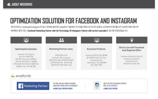 OptimizationSolution
Facebook 및 Instagram
광고 API서버에 직접
접근하여 Facebook이제공하는
서비스에 와이즈버즈의 기술력을
더해 광고를 더욱 정교하고 효율적으로
운영할 수 있는 서비스를 제공
인증된 파트너사는
Facebook 혹은 Instagram
정책 변경 소식을 가장 빠르게 접하여
급격하게 변화 하는 정책 및 상품
업데이트에 기민한 대응이 가능
Facebook네이티브 광고 플랫폼
에서 제공되지 않는 BidType,
TargetingOption,
Optimization기능 등을 통해
광고 효율 극대화
FacebookMarketingPartner와
Instagrampartner로서
Facebook아시아
헤드오피스의 전담 지원
OPTIMIZATION SOLUTION FOR FACEBOOK AND INSTAGRAM
LEADING SALESPARTNER
와이즈버즈는Facebook/Instagram의 광고최적화솔루션인adwitt의 기술력과우수성을바탕으로아시아유일의 4개분야의뱃지를모두보유한PMD였으며
세계에서몇안되는 Facebook Marketing Partner withAdTechnology 와Intstagram Partner withadtechspecialty로 동시에선정되었습니다.
ABOUT WISEBIRDS
MarketingPartnernews ExclusiveProducts
DirectLinewithFacebook
AsiaRegionalOffice
LEADING SALESPARTNERINKOREA
THEFIRSTAND ONLYKOREANFACEBOOK
MARKETING PARTNERWITH ADTECHNOLOGY
ONEOFTHEFIRSTINSTAGRAM PARTNERS
WITH ADTECHSPECIALTY
 
