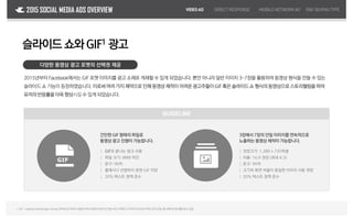 VIDEOAD DIRECTRESPONSE MOBILENETWORKAD2015 SOCIAL MEDIA ADS OVERVIEW
Facebook 슬라이드 쇼와GIF1 광고
다양한 동영상 광고 포맷의 선택권 제공
2015년부터 Facebook에서는 GIF 포맷 이미지를 광고 소재로 게재할 수 있게 되었습니다. 뿐만 아니라 일반 이미지 3~7장을 활용하여 동영상 형식을 만들 수 있는
슬라이드 쇼 기능이 등장하였습니다. 이로써여러 가지 제약으로인해 동영상제작이어려운광고주들이GIF 혹은 슬라이드쇼 형식의동영상으로스토리텔링을하여
유저의반응률을더욱 향상시킬수 있게 되었습니다.
1.GIF :GraphicsInterchange Format,인터넷초기부터사용된이미지압축포맷으로전송속도가빠르고이미지의손상이적은것이장점,애니메이션효과를낼수있음
GUIDELINE
간단한 GIF 형태의 파일로
동영상 광고 진행이 가능합니다.
3장에서 7장의 단일 이미지를 연속적으로
노출하는 동영상 제작이 가능합니다.
｜ GIF로 끝나는 링크 사용
｜ 파일 크기: 8MB 미만
｜ 문구: 90자
｜ 플래시나 선명하지 못한 GIF 지양
｜ 20% 텍스트 정책 준수
｜ 권장크기: 1,280 x 720픽셀
｜ 비율: 16:9 권장 (최대 4:3)
｜ 문구: 90자
｜ 크기와 화면 비율이 동일한 이미지 사용 권장
｜ 20% 텍스트 정책 준수
R&FBUYING TYPE
 