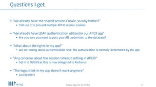 § “Should we still specify the same cookie name for all apps in our workspace?”
§ Yes, this prevents multiple APEX session cookies being created
§ “We have LDAP authentication utilized in our APEX app”
§ Are you sure you want to pass your AD credentials to the database?
§ “What about the rights in my app?”
§ We are talking about authentication here, the authorization is normally determined by the app
§ You could user dbms_ldap or apex_ldap.is_member to get privs
§ “Any concerns about the session timeout setting in APEX?”
§ Set it to 0 (= indefinitely) as session timeout is now delegated to Kerberos
10
Questions I get
Single Sign-On for your APEX apps
 