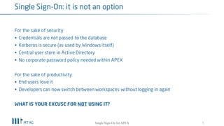 For the sake of security
§ Credentials are not passed to the database
§ Kerberos is secure (as used by Windows itself)
§ Central user store in Active Directory
§ No corporate password policy needed within APEX
For the sake of productivity
§ End users love it
§ Developers can now switch between workspaces without logging in again
5
Single Sign-On
Single Sign-On for your APEX apps
 
