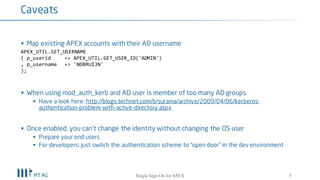 § Map existing APEX accounts with their AD username
APEX_UTIL.SET_USERNAME
( p_userid => APEX_UTIL.GET_USER_ID('ADMIN')
, p_username => 'NDBRUIJN'
);
§ When using mod_auth_kerb and AD user is member of too many AD groups
§ Have a look here: http://blogs.technet.com/b/surama/archive/2009/04/06/kerberos-
authentication-problem-with-active-directory.aspx
§ Once enabled, you can’t change the identity without changing the OS user
§ Prepare your end users
§ Testing with other credentials: just switch the authentication scheme to “open door” in the dev
environment
8
Caveats
Single Sign-On for your APEX apps
 