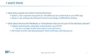 § What about people not listed in Active Directory?
§ Chained authentication schemes are currently not possible in APEX
§ Please vote for feature request AOE6 on apex.oracle.com/vote
§ Workaround: Use 3th party software like Microsoft Forefront (no change in ORDS/APEX needed)
§ What about devices like MacBooks or Smartphones that are not part of the Windows domain?
§ Fallback Authentication using Basic Authentication over HTTPS
§ Tipp: don’t use Digest Authentication (doesn’t work with Firefox)
§ Don’t want to enter username/password? Client certificates will help you out.
§ What about the Cloud?
§ Active Directory will remain on site for a while
§ Just keep IIS or Apache as reverse proxy onsite for authentication purposes and use Oracle Cloud
for ORDS / APEX (hybrid cloud solution)
9
I want more
Single Sign-On for your APEX apps
 