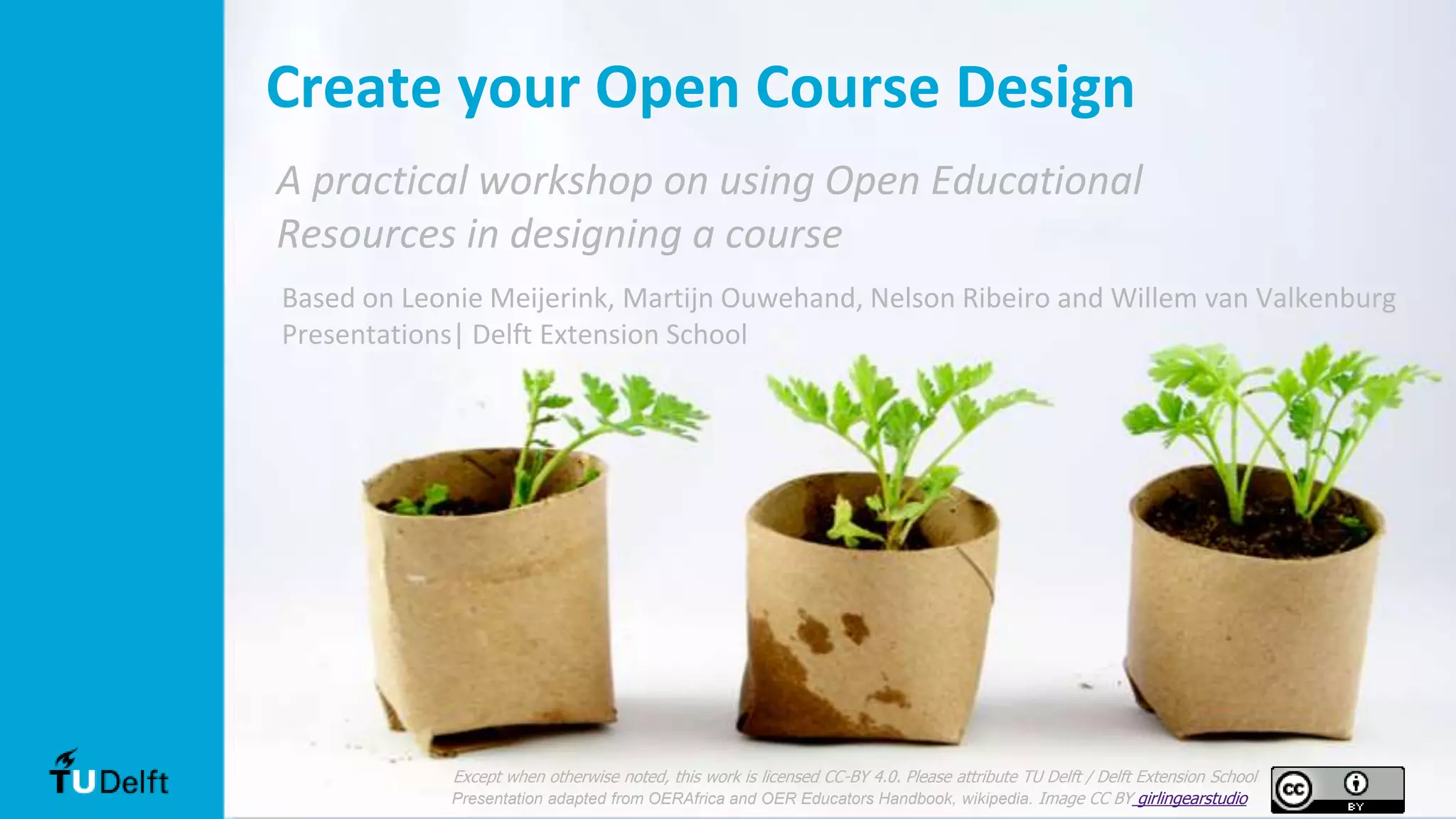 Based on Leonie Meijerink, Martijn Ouwehand, Nelson Ribeiro and Willem van Valkenburg
Presentations| Delft Extension School
Create your Open Course Design
A practical workshop on using Open Educational
Resources in designing a course
Except when otherwise noted, this work is licensed CC-BY 4.0. Please attribute TU Delft / Delft Extension School
Presentation adapted from OERAfrica and OER Educators Handbook, wikipedia. Image CC BY girlingearstudio
 