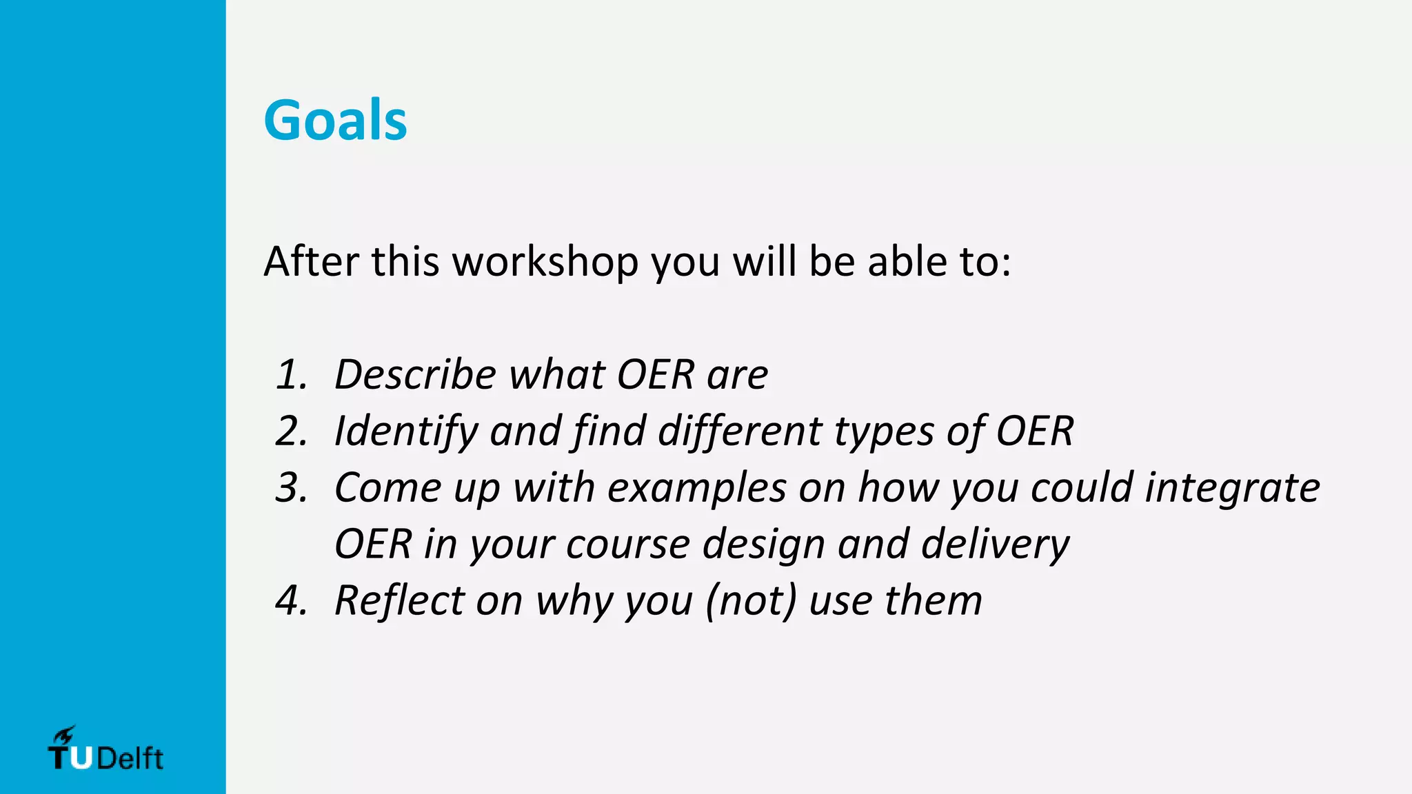 After this workshop you will be able to:
1. Describe what OER are
2. Identify and find different types of OER
3. Come up with examples on how you could integrate
OER in your course design and delivery
4. Reflect on why you (not) use them
Goals
 
