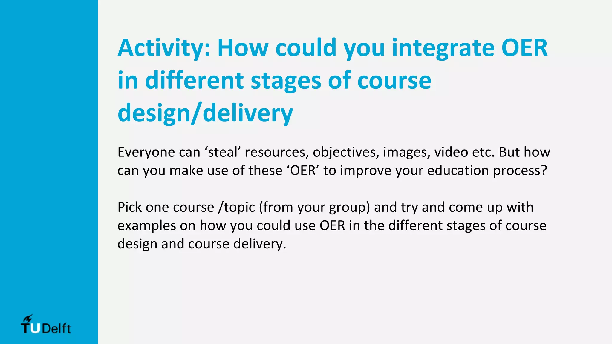 Activity: How could you integrate OER
in different stages of course
design/delivery
Everyone can ‘steal’ resources, objectives, images, video etc. But how
can you make use of these ‘OER’ to improve your education process?
Pick one course /topic (from your group) and try and come up with
examples on how you could use OER in the different stages of course
design and course delivery.
 