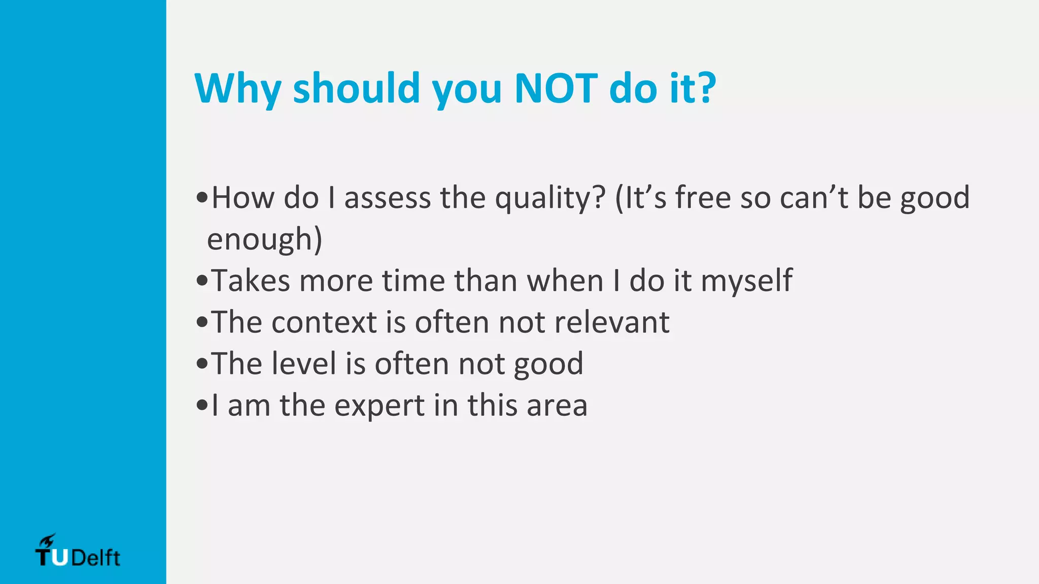Why should you NOT do it?
•How do I assess the quality? (It’s free so can’t be good
enough)
•Takes more time than when I do it myself
•The context is often not relevant
•The level is often not good
•I am the expert in this area
 
