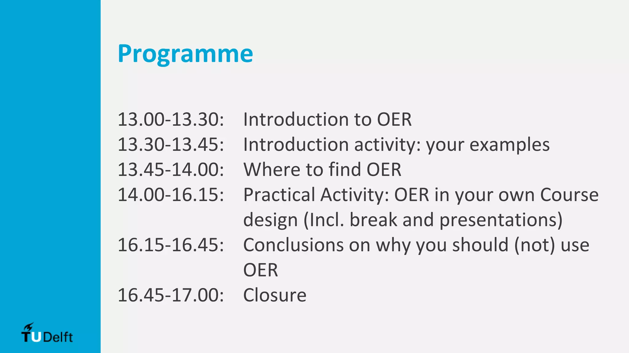 Programme
13.00-13.30: Introduction to OER
13.30-13.45: Introduction activity: your examples
13.45-14.00: Where to find OER
14.00-16.15: Practical Activity: OER in your own Course
design (Incl. break and presentations)
16.15-16.45: Conclusions on why you should (not) use
OER
16.45-17.00: Closure
 