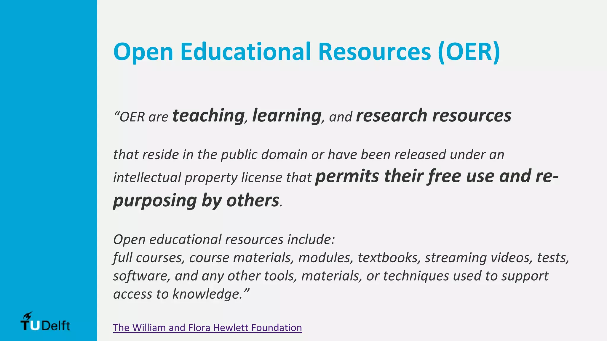 Open Educational Resources (OER)
“OER are teaching, learning, and research resources
that reside in the public domain or have been released under an
intellectual property license that permits their free use and re-
purposing by others.
Open educational resources include:
full courses, course materials, modules, textbooks, streaming videos, tests,
software, and any other tools, materials, or techniques used to support
access to knowledge.”
The William and Flora Hewlett Foundation
 
