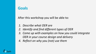 After this workshop you will be able to:
1. Describe what OER are
2. Identify and find different types of OER
3. Come up with examples on how you could integrate
OER in your course design and delivery
4. Reflect on why you (not) use them
Goals
 