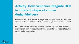 Activity: How could you integrate OER
in different stages of course
design/delivery
Everyone can ‘steal’ resources, objectives, images, video etc. But how
can you make use of these ‘OER’ to improve your education process?
Pick one course /topic (from your group) and try and come up with
examples on how you could use OER in the different stages of course
design and course delivery.
 