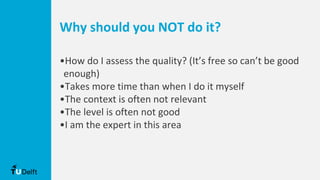 Why should you NOT do it?
•How do I assess the quality? (It’s free so can’t be good
enough)
•Takes more time than when I do it myself
•The context is often not relevant
•The level is often not good
•I am the expert in this area
 