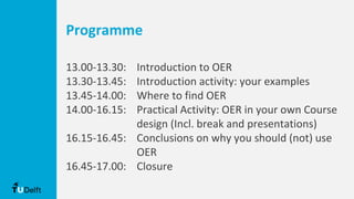 Programme
13.00-13.30: Introduction to OER
13.30-13.45: Introduction activity: your examples
13.45-14.00: Where to find OER
14.00-16.15: Practical Activity: OER in your own Course
design (Incl. break and presentations)
16.15-16.45: Conclusions on why you should (not) use
OER
16.45-17.00: Closure
 