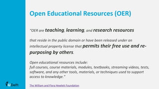 Open Educational Resources (OER)
“OER are teaching, learning, and research resources
that reside in the public domain or have been released under an
intellectual property license that permits their free use and re-
purposing by others.
Open educational resources include:
full courses, course materials, modules, textbooks, streaming videos, tests,
software, and any other tools, materials, or techniques used to support
access to knowledge.”
The William and Flora Hewlett Foundation
 