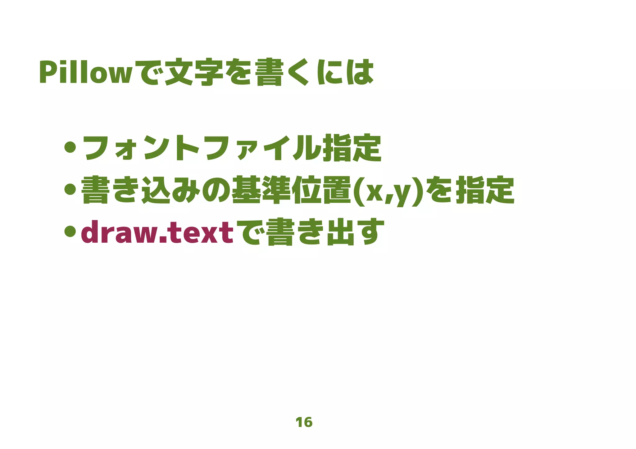 16
Pillowで文字を書くには
● フォントファイル指定
● 書き込みの基準位置(x,y)を指定
● draw.textで書き出す
 