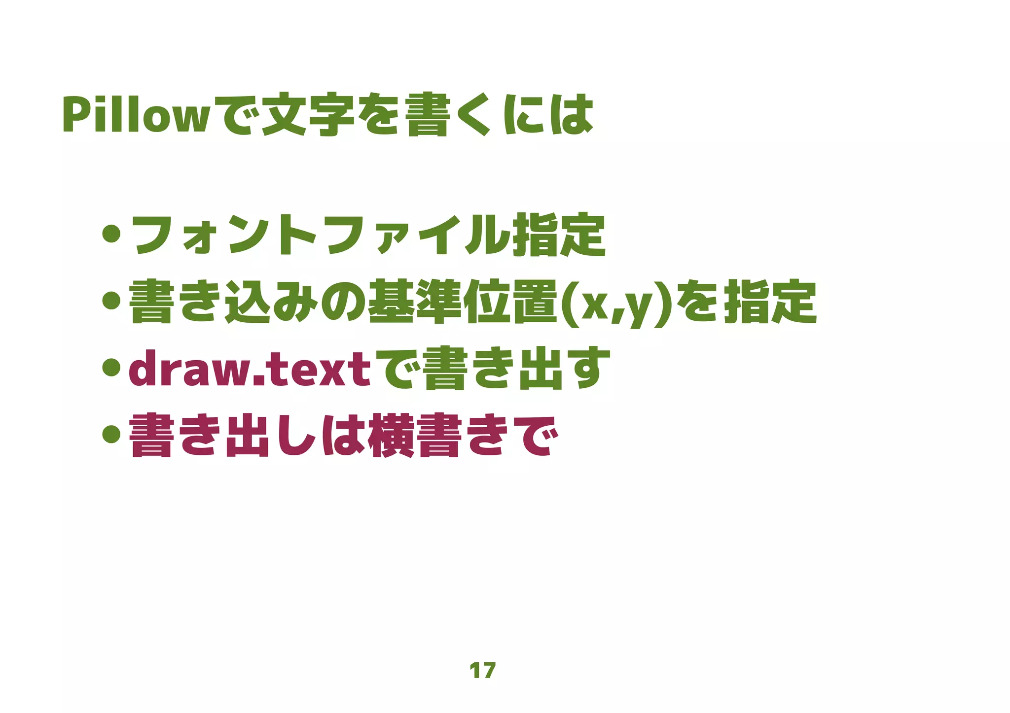 17
Pillowで文字を書くには
● フォントファイル指定
● 書き込みの基準位置(x,y)を指定
● draw.textで書き出す
● 書き出しは横書きで
 