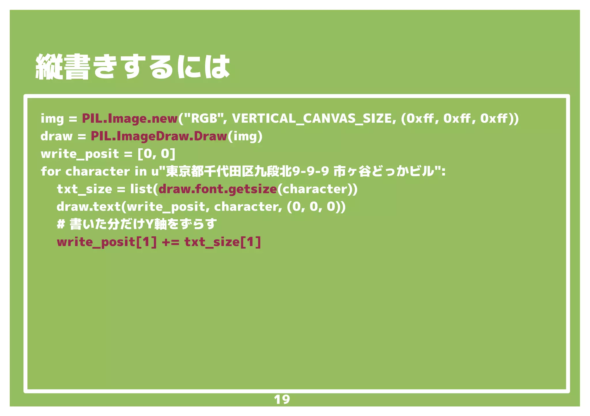 19
img = PIL.Image.new("RGB", VERTICAL_CANVAS_SIZE, (0xff, 0xff, 0xff))
draw = PIL.ImageDraw.Draw(img)
write_posit = [0, 0]
for character in u"東京都千代田区九段北9-9-9 市ヶ谷どっかビル":
txt_size = list(draw.font.getsize(character))
draw.text(write_posit, character, (0, 0, 0))
# 書いた分だけY軸をずらす
write_posit[1] += txt_size[1]
縦書きするには
 