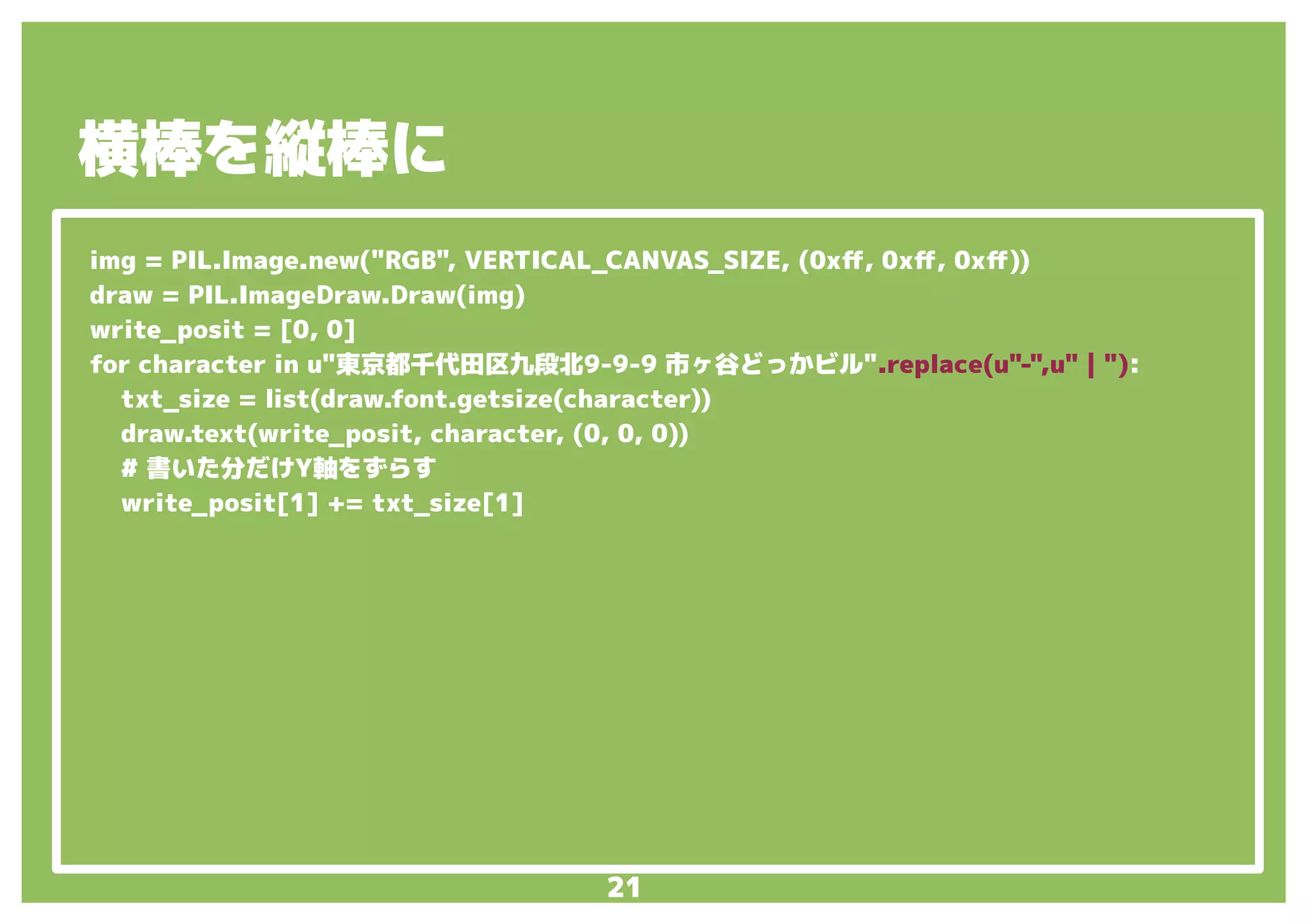 21
img = PIL.Image.new("RGB", VERTICAL_CANVAS_SIZE, (0xff, 0xff, 0xff))
draw = PIL.ImageDraw.Draw(img)
write_posit = [0, 0]
for character in u"東京都千代田区九段北9-9-9 市ヶ谷どっかビル".replace(u"-",u"｜"):
txt_size = list(draw.font.getsize(character))
draw.text(write_posit, character, (0, 0, 0))
# 書いた分だけY軸をずらす
write_posit[1] += txt_size[1]
横棒を縦棒に
 